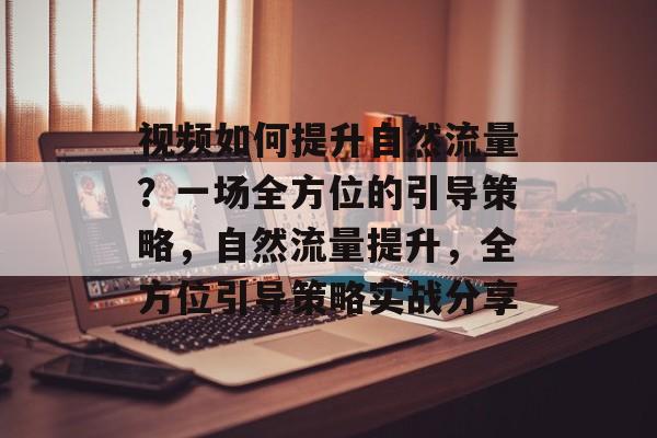视频如何提升自然流量？一场全方位的引导策略，自然流量提升，全方位引导策略实战分享