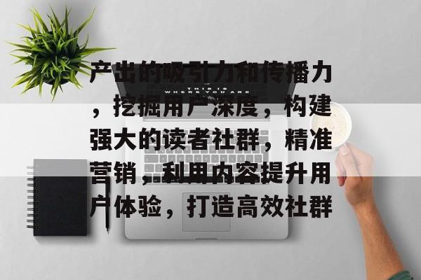 产出的吸引力和传播力,挖掘用户深度,构建强大的读者社群,精准营销,利用内容提升用户体验,打造高效社群 产出的吸引力和传播力,挖掘用户深度,构建强大的读者社群,精准营销,利用内容提升用户体验,打造高效社群