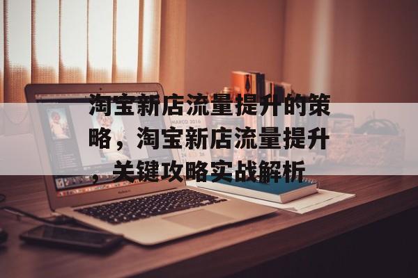 淘宝新店流量提升的策略,淘宝新店流量提升,关键攻略实战解析 淘宝新店流量提升的策略,淘宝新店流量提升,关键攻略实战解析