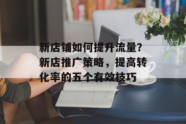 新店铺如何提升流量?新店推广策略,提高转化率的五个有效技巧 新店铺如何提升流量?新店推广策略,提高转化率的五个有效技巧