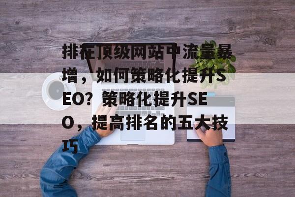 排在顶级网站中流量暴增,如何策略化提升SEO?策略化提升SEO,提高排名的五大技巧 排在顶级网站中流量暴增,如何策略化提升SEO?策略化提升SEO,提高排名的五大技巧