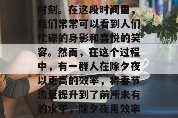春节是一个特殊的时刻,也是一年一度的重要时刻。在这段时间里,我们常常可以看到人们忙碌的身影和喜悦的笑容。然而,在这个过程中,有一群人在除夕夜以更高的效率,将春节流量提升到了前所未有的水平,除夕夜用效率,春节流量大增,全力以赴提升服务质量 春节是一个特殊的时刻,也是一年一度的重要时刻。在这段时间里,我们常常可以看到人们忙碌的身影和喜悦的笑容。然而,在这个过程中,有一群人在除夕夜以更高的效率,将春节流量提升到了前所未有的水平,除夕夜用效率,春节流量大增,全力以赴提升服务质量