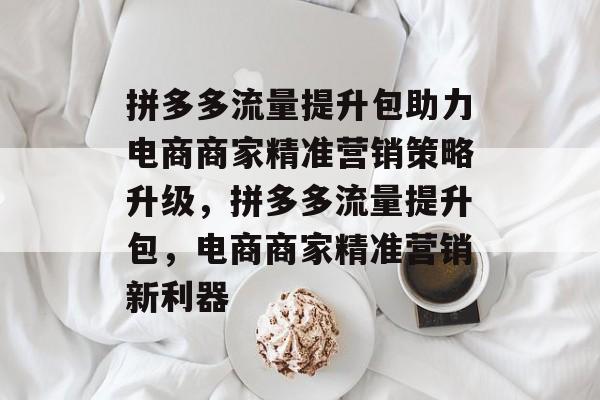 拼多多流量提升包助力电商商家精准营销策略升级,拼多多流量提升包,电商商家精准营销新利器 拼多多流量提升包助力电商商家精准营销策略升级,拼多多流量提升包,电商商家精准营销新利器