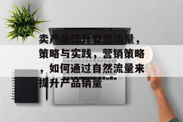 卖产品提升自然流量,策略与实践,营销策略,如何通过自然流量来提升产品销量 卖产品提升自然流量,策略与实践,营销策略,如何通过自然流量来提升产品销量