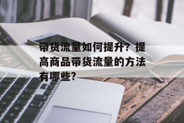 带货流量如何提升?提高商品带货流量的方法有哪些? 带货流量如何提升?提高商品带货流量的方法有哪些?