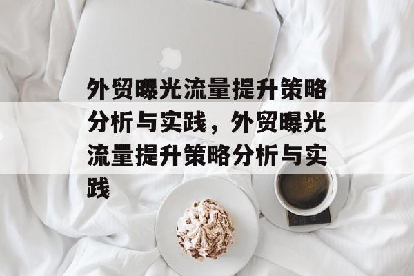 外贸曝光流量提升策略分析与实践,外贸曝光流量提升策略分析与实践 外贸曝光流量提升策略分析与实践,外贸曝光流量提升策略分析与实践