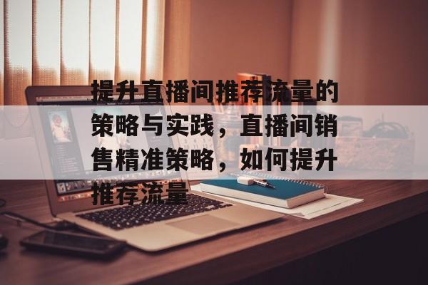 提升直播间推荐流量的策略与实践，直播间销售精准策略，如何提升推荐流量