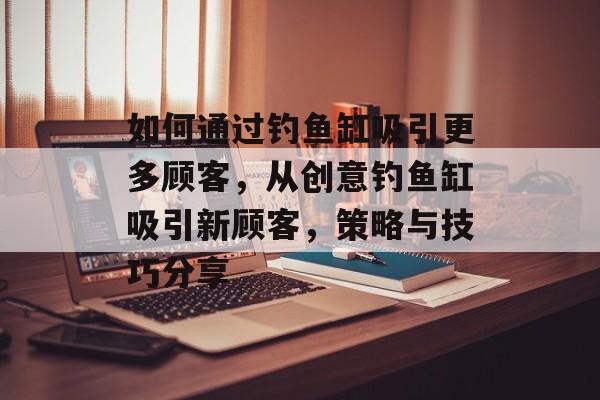如何通过钓鱼缸吸引更多顾客，从创意钓鱼缸吸引新顾客，策略与技巧分享