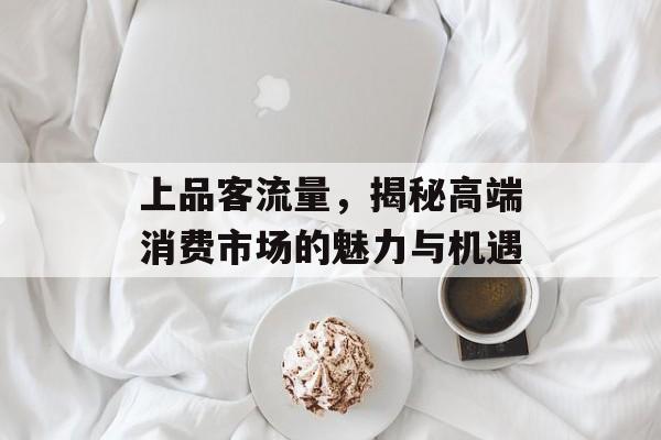 上品客流量，揭秘高端消费市场的魅力与机遇