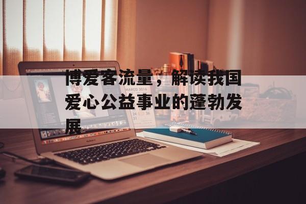 博爱客流量,解读我国爱心公益事业的蓬勃发展 博爱客流量,解读我国爱心公益事业的蓬勃发展