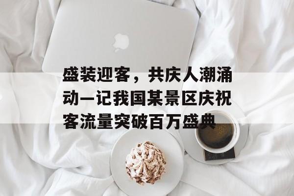 盛装迎客,共庆人潮涌动—记我国某景区庆祝客流量突破百万盛典 盛装迎客,共庆人潮涌动—记我国某景区庆祝客流量突破百万盛典