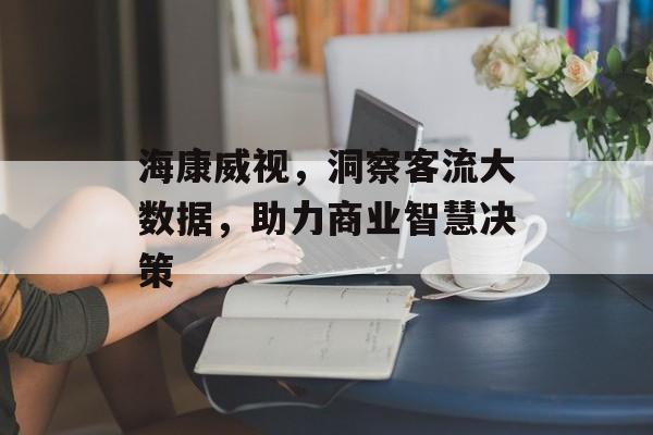 海康威视,洞察客流大数据,助力商业智慧决策 海康威视,洞察客流大数据,助力商业智慧决策