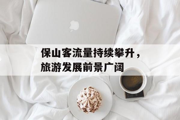 保山客流量持续攀升,旅游发展前景广阔 保山客流量持续攀升,旅游发展前景广阔