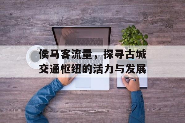 侯马客流量,探寻古城交通枢纽的活力与发展 侯马客流量,探寻古城交通枢纽的活力与发展