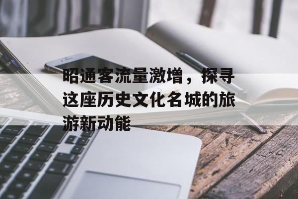 昭通客流量激增,探寻这座历史文化名城的旅游新动能 昭通客流量激增,探寻这座历史文化名城的旅游新动能