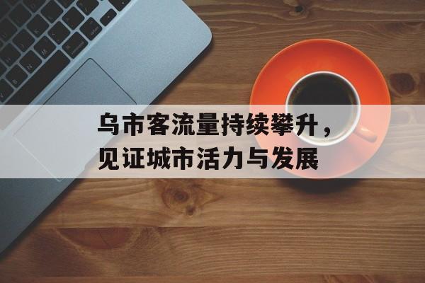 乌市客流量持续攀升,见证城市活力与发展 乌市客流量持续攀升,见证城市活力与发展