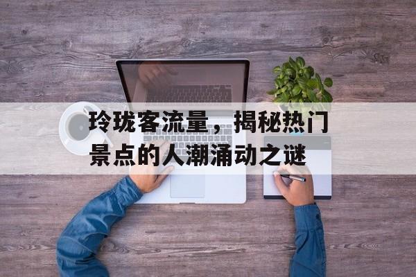 玲珑客流量,揭秘热门景点的人潮涌动之谜 玲珑客流量,揭秘热门景点的人潮涌动之谜