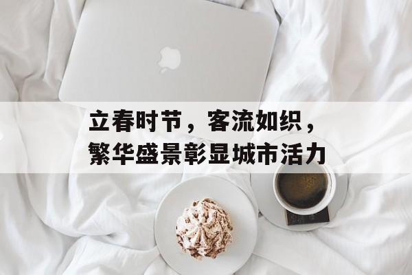 立春时节，客流如织，繁华盛景彰显城市活力
