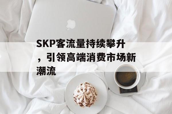 SKP客流量持续攀升，引领高端消费市场新潮流