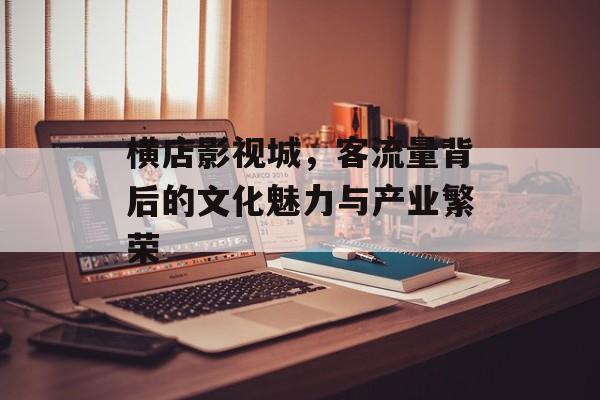 横店影视城,客流量背后的文化魅力与产业繁荣 横店影视城,客流量背后的文化魅力与产业繁荣