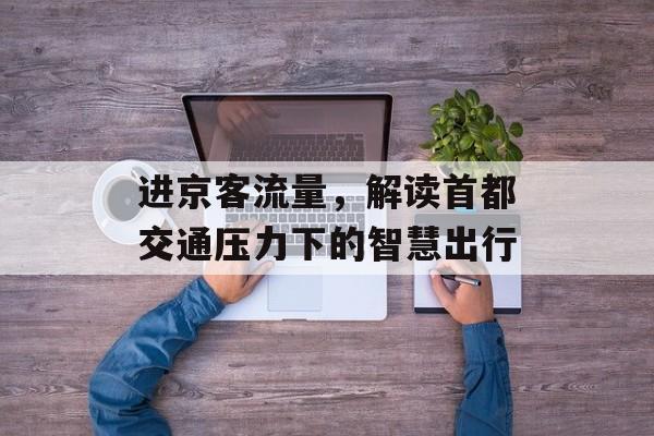 进京客流量,解读首都交通压力下的智慧出行 进京客流量,解读首都交通压力下的智慧出行