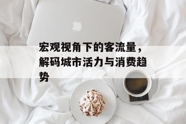 宏观视角下的客流量,解码城市活力与消费趋势 宏观视角下的客流量,解码城市活力与消费趋势