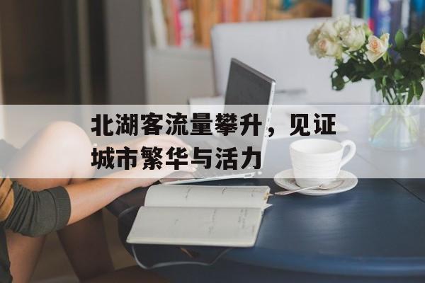 北湖客流量攀升,见证城市繁华与活力 北湖客流量攀升,见证城市繁华与活力