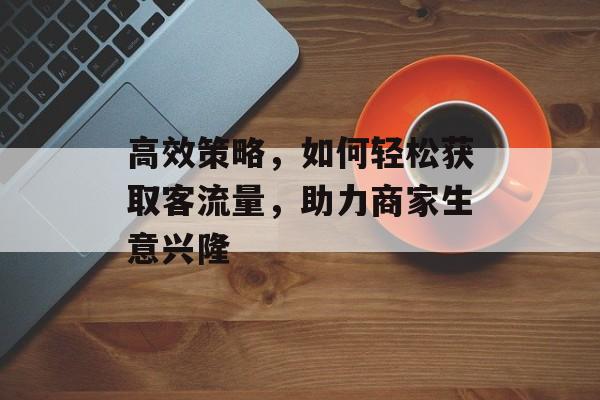 高效策略,如何轻松获取客流量,助力商家生意兴隆 高效策略,如何轻松获取客流量,助力商家生意兴隆