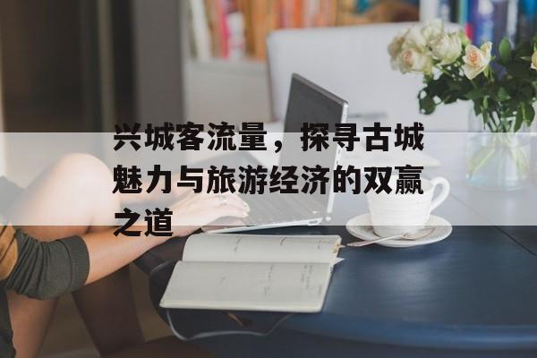 兴城客流量,探寻古城魅力与旅游经济的双赢之道 兴城客流量,探寻古城魅力与旅游经济的双赢之道