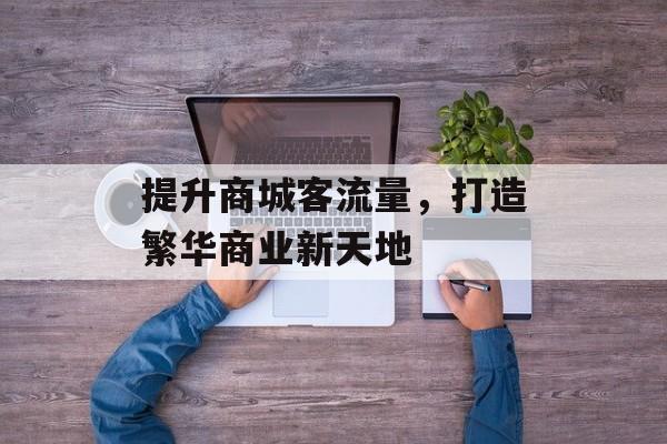 提升商城客流量,打造繁华商业新天地 提升商城客流量,打造繁华商业新天地
