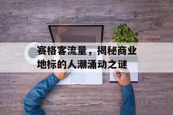 赛格客流量,揭秘商业地标的人潮涌动之谜 赛格客流量,揭秘商业地标的人潮涌动之谜