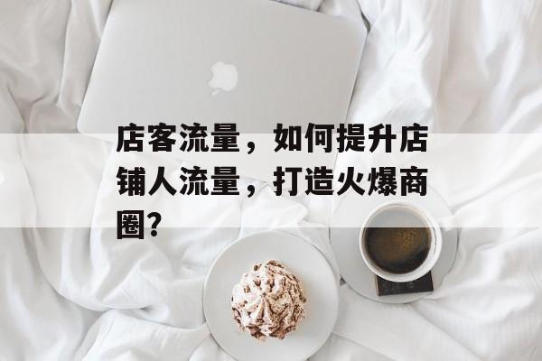 店客流量,如何提升店铺人流量,打造火爆商圈? 店客流量,如何提升店铺人流量,打造火爆商圈?