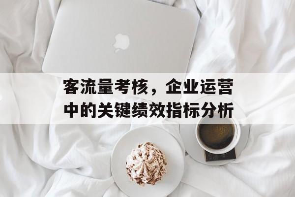 客流量考核,企业运营中的关键绩效指标分析 客流量考核,企业运营中的关键绩效指标分析