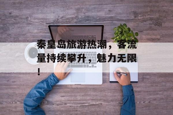 秦皇岛旅游热潮,客流量持续攀升,魅力无限! 秦皇岛旅游热潮,客流量持续攀升,魅力无限!