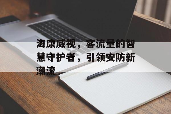 海康威视,客流量的智慧守护者,引领安防新潮流 海康威视,客流量的智慧守护者,引领安防新潮流