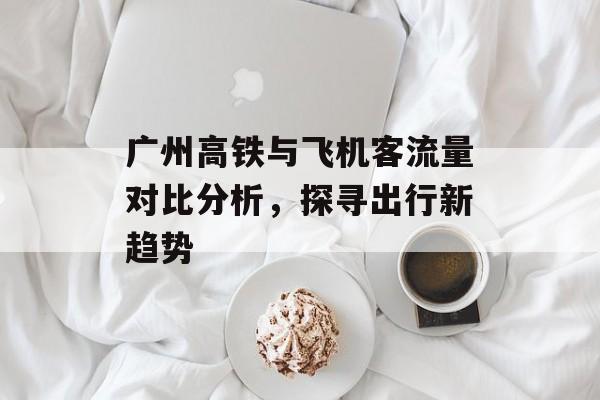 广州高铁与飞机客流量对比分析,探寻出行新趋势 广州高铁与飞机客流量对比分析,探寻出行新趋势