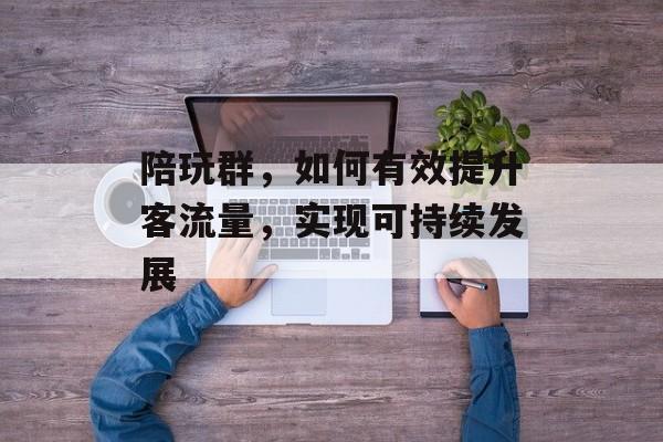 陪玩群,如何有效提升客流量,实现可持续发展 陪玩群,如何有效提升客流量,实现可持续发展