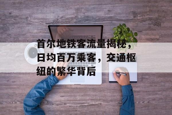 首尔地铁客流量揭秘,日均百万乘客,交通枢纽的繁华背后 首尔地铁客流量揭秘,日均百万乘客,交通枢纽的繁华背后