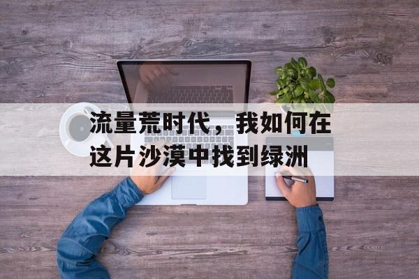 流量荒时代,我如何在这片沙漠中找到绿洲 流量荒时代,我如何在这片沙漠中找到绿洲