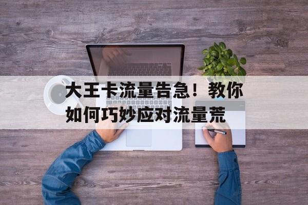 大王卡流量告急!教你如何巧妙应对流量荒 大王卡流量告急!教你如何巧妙应对流量荒