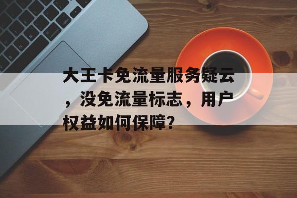 大王卡免流量服务疑云，没免流量标志，用户权益如何保障？