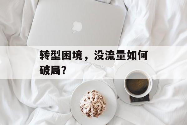 转型困境,没流量如何破局? 转型困境,没流量如何破局?