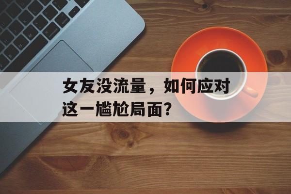 女友没流量,如何应对这一尴尬局面? 女友没流量,如何应对这一尴尬局面?