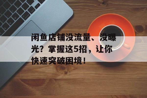 闲鱼店铺没流量、没曝光?掌握这5招,让你快速突破困境! 闲鱼店铺没流量、没曝光?掌握这5招,让你快速突破困境!