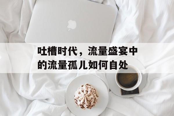 吐槽时代,流量盛宴中的流量孤儿如何自处 吐槽时代,流量盛宴中的流量孤儿如何自处