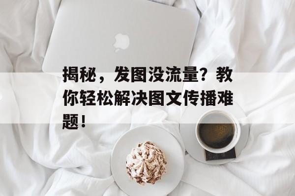揭秘,发图没流量?教你轻松解决图文传播难题! 揭秘,发图没流量?教你轻松解决图文传播难题!