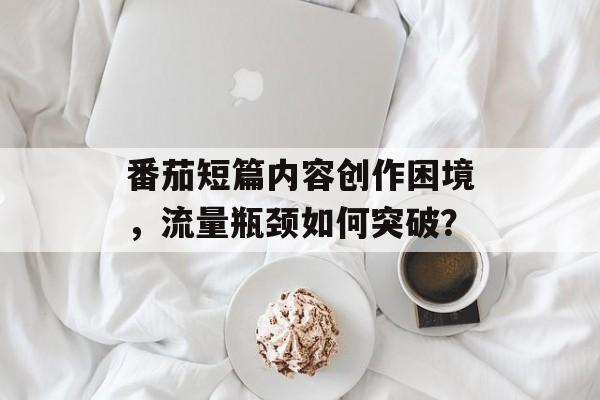 番茄短篇内容创作困境,流量瓶颈如何突破? 番茄短篇内容创作困境,流量瓶颈如何突破?