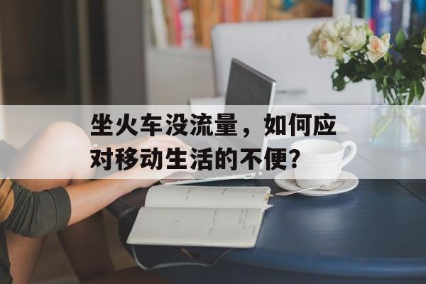 坐火车没流量,如何应对移动生活的不便? 坐火车没流量,如何应对移动生活的不便?