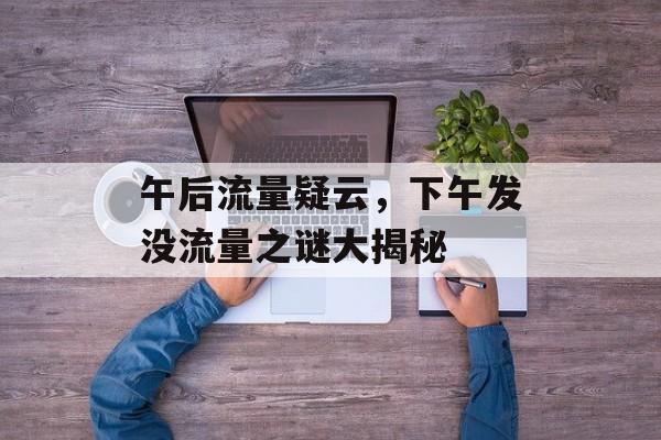 午后流量疑云,下午发没流量之谜大揭秘 午后流量疑云,下午发没流量之谜大揭秘