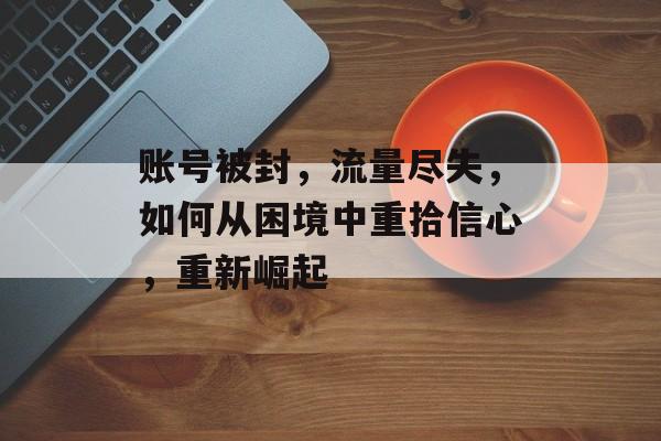 账号被封,流量尽失,如何从困境中重拾信心,重新崛起 账号被封,流量尽失,如何从困境中重拾信心,重新崛起